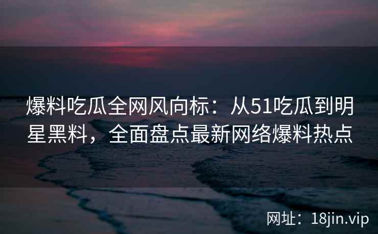 爆料吃瓜全网风向标：从51吃瓜到明星黑料，全面盘点最新网络爆料热点