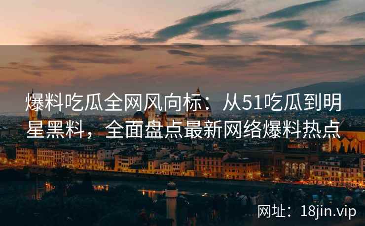 爆料吃瓜全网风向标：从51吃瓜到明星黑料，全面盘点最新网络爆料热点  第2张