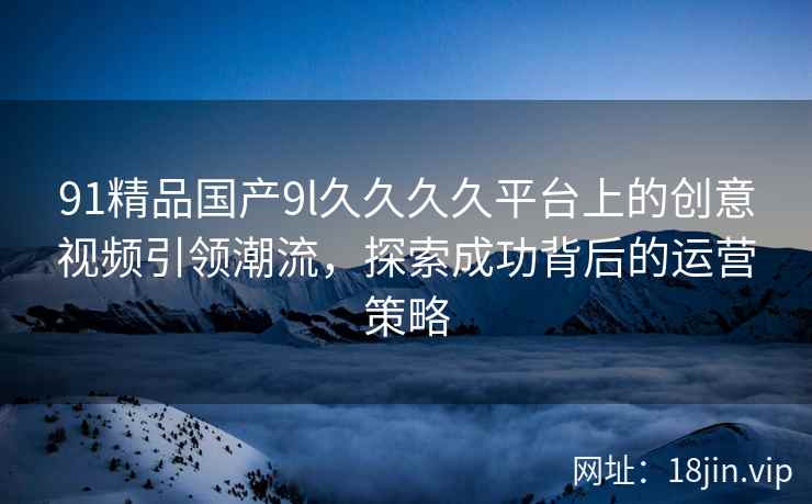 91精品国产9l久久久久平台上的创意视频引领潮流，探索成功背后的运营策略