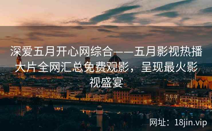 深爱五月开心网综合——五月影视热播大片全网汇总免费观影，呈现最火影视盛宴