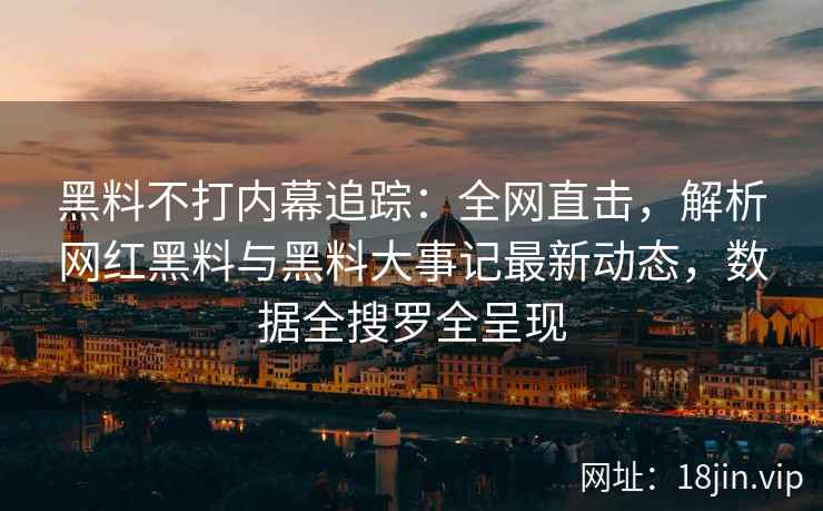 黑料不打内幕追踪：全网直击，解析网红黑料与黑料大事记最新动态，数据全搜罗全呈现