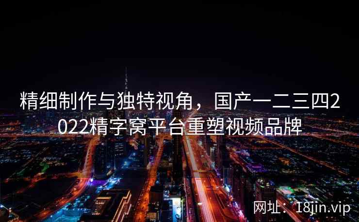 精细制作与独特视角,国产一二三四2022精字窝平台重塑视频品牌 第2张 精细制作与独特视角,国产一二三四2022精字窝平台重塑视频品牌 第2张