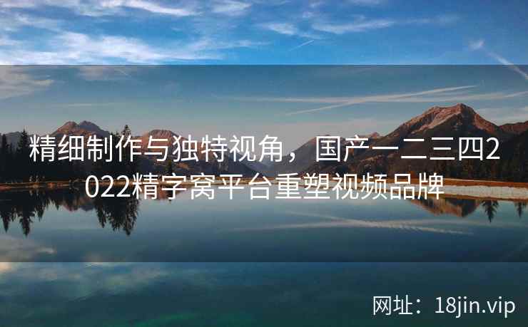 精细制作与独特视角，国产一二三四2022精字窝平台重塑视频品牌