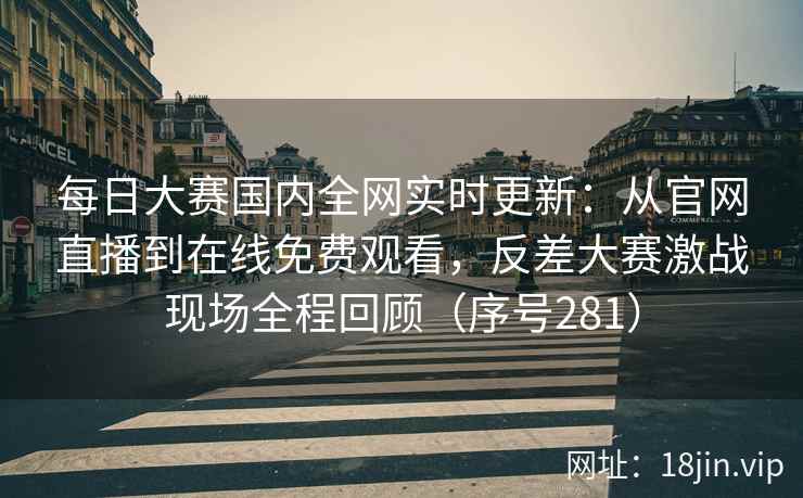 每日大赛国内全网实时更新：从官网直播到在线免费观看，反差大赛激战现场全程回顾（序号281）