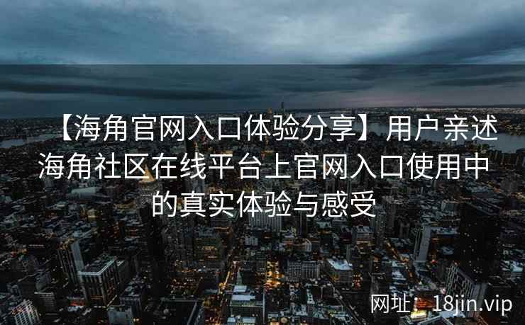 【海角官网入口体验分享】用户亲述海角社区在线平台上官网入口使用中的真实体验与感受