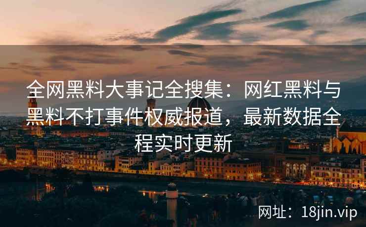 全网黑料大事记全搜集：网红黑料与黑料不打事件权威报道，最新数据全程实时更新  第2张