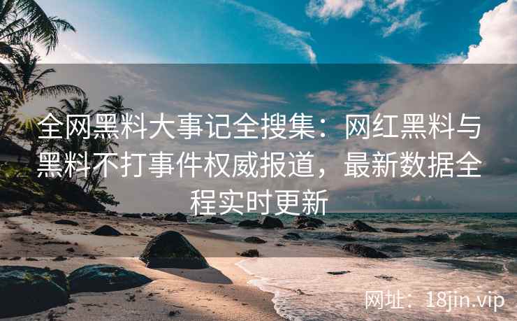 全网黑料大事记全搜集：网红黑料与黑料不打事件权威报道，最新数据全程实时更新
