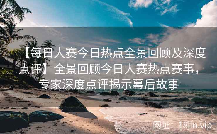 【每日大赛今日热点全景回顾及深度点评】全景回顾今日大赛热点赛事，专家深度点评揭示幕后故事  第2张