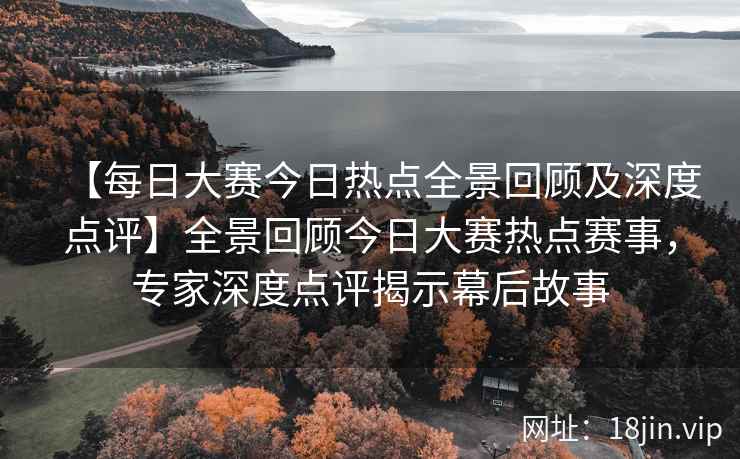 【每日大赛今日热点全景回顾及深度点评】全景回顾今日大赛热点赛事，专家深度点评揭示幕后故事