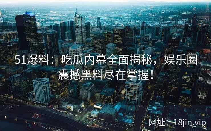 51爆料：吃瓜内幕全面揭秘，娱乐圈震撼黑料尽在掌握！