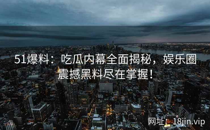 51爆料：吃瓜内幕全面揭秘，娱乐圈震撼黑料尽在掌握！  第2张