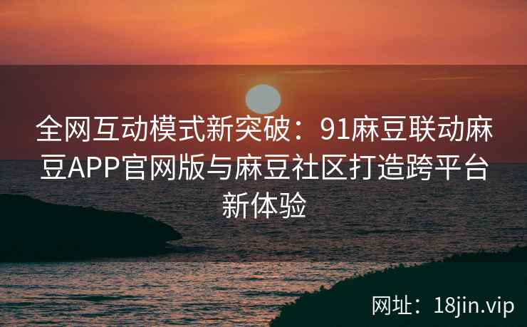 全网互动模式新突破：91麻豆联动麻豆APP官网版与麻豆社区打造跨平台新体验  第1张