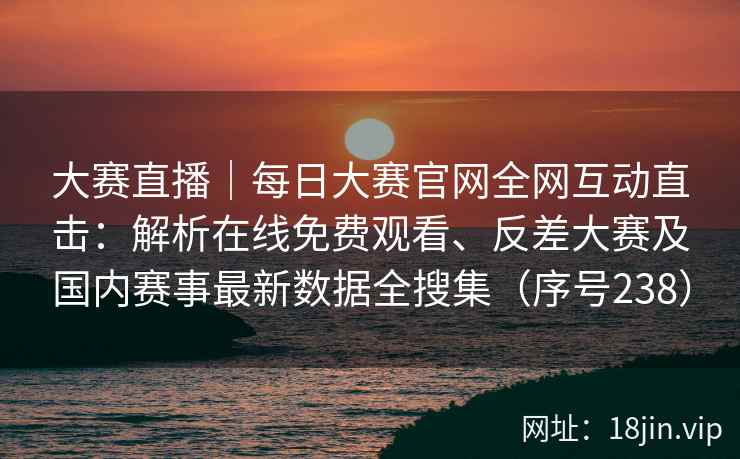 大赛直播｜每日大赛官网全网互动直击：解析在线免费观看、反差大赛及国内赛事最新数据全搜集（序号238）