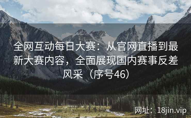 全网互动每日大赛：从官网直播到最新大赛内容，全面展现国内赛事反差风采（序号46）