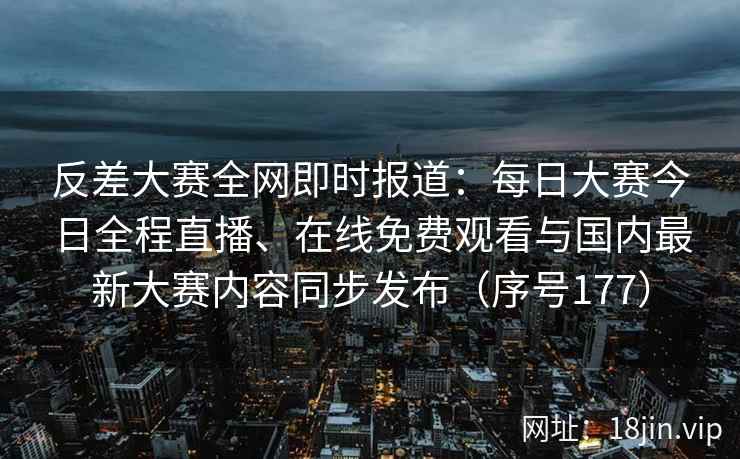 反差大赛全网即时报道：每日大赛今日全程直播、在线免费观看与国内最新大赛内容同步发布（序号177）