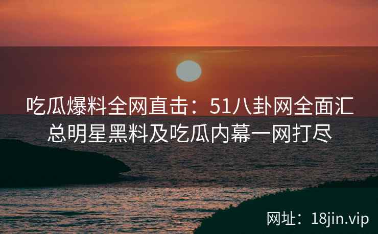 吃瓜爆料全网直击：51八卦网全面汇总明星黑料及吃瓜内幕一网打尽