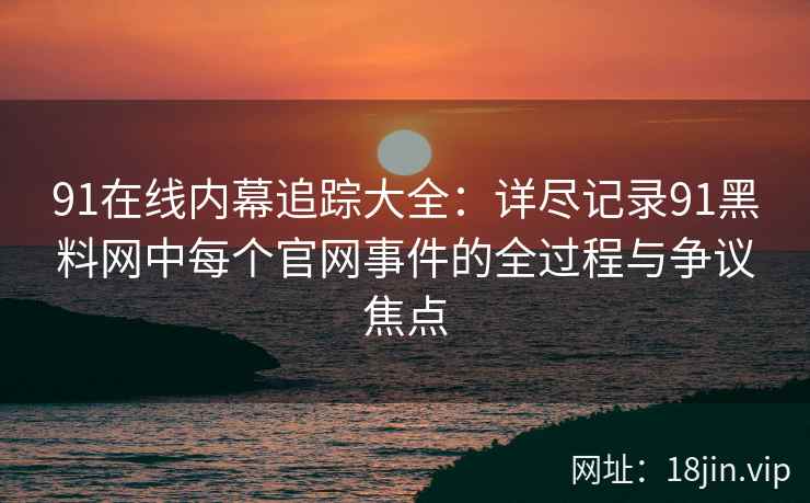 91在线内幕追踪大全：详尽记录91黑料网中每个官网事件的全过程与争议焦点