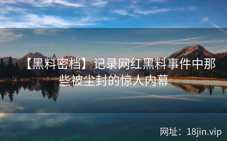 【黑料密档】记录网红黑料事件中那些被尘封的惊人内幕  第2张