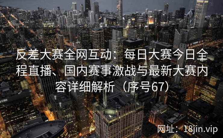 反差大赛全网互动：每日大赛今日全程直播、国内赛事激战与最新大赛内容详细解析（序号67）