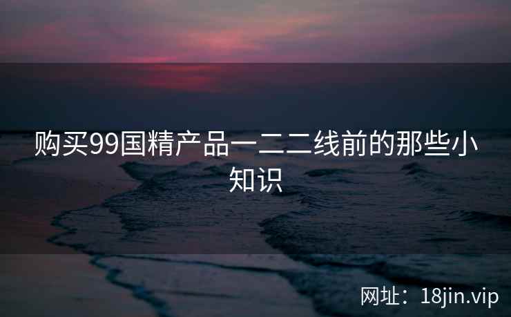 购买99国精产品一二二线前的那些小知识  第2张