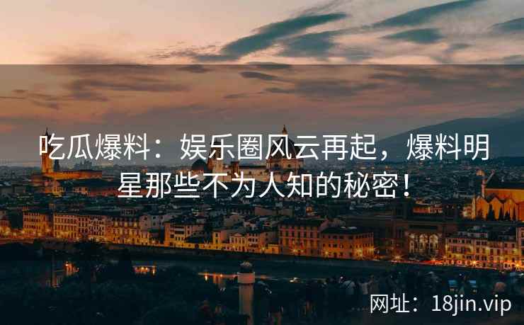 吃瓜爆料：娱乐圈风云再起，爆料明星那些不为人知的秘密！