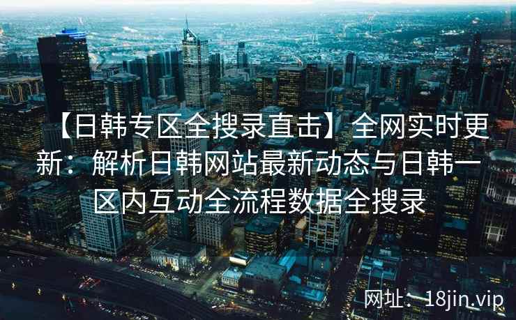 【日韩专区全搜录直击】全网实时更新：解析日韩网站最新动态与日韩一区内互动全流程数据全搜录