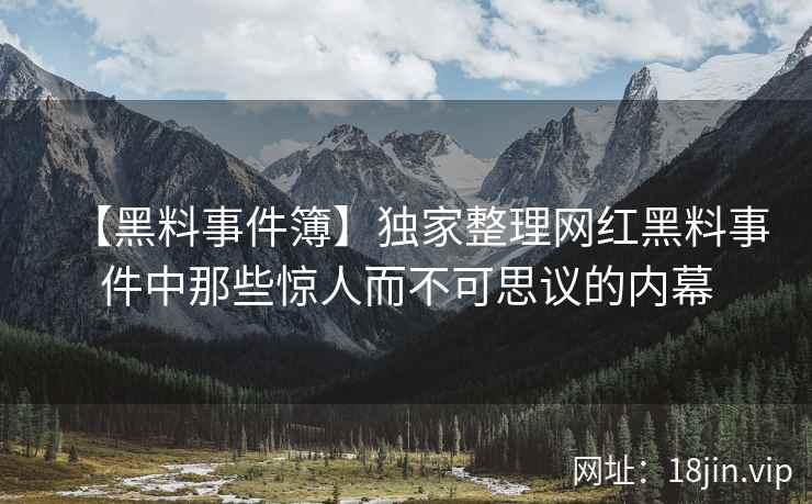 【黑料事件簿】独家整理网红黑料事件中那些惊人而不可思议的内幕