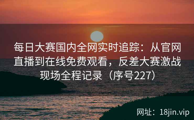 每日大赛国内全网实时追踪：从官网直播到在线免费观看，反差大赛激战现场全程记录（序号227）