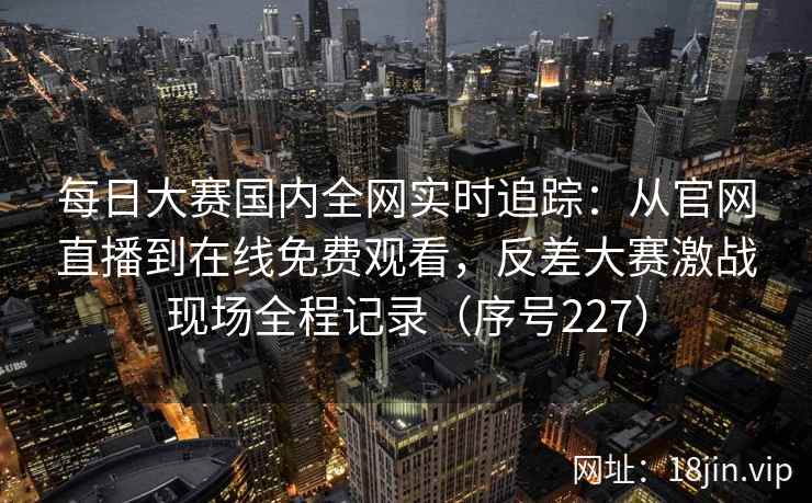 每日大赛国内全网实时追踪：从官网直播到在线免费观看，反差大赛激战现场全程记录（序号227）  第2张