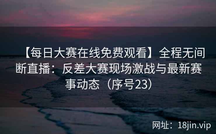 【每日大赛在线免费观看】全程无间断直播：反差大赛现场激战与最新赛事动态（序号23）