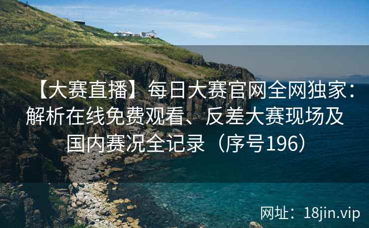 【大赛直播】每日大赛官网全网独家：解析在线免费观看、反差大赛现场及国内赛况全记录（序号196）