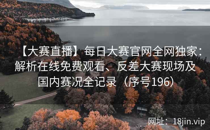 【大赛直播】每日大赛官网全网独家：解析在线免费观看、反差大赛现场及国内赛况全记录（序号196）  第2张