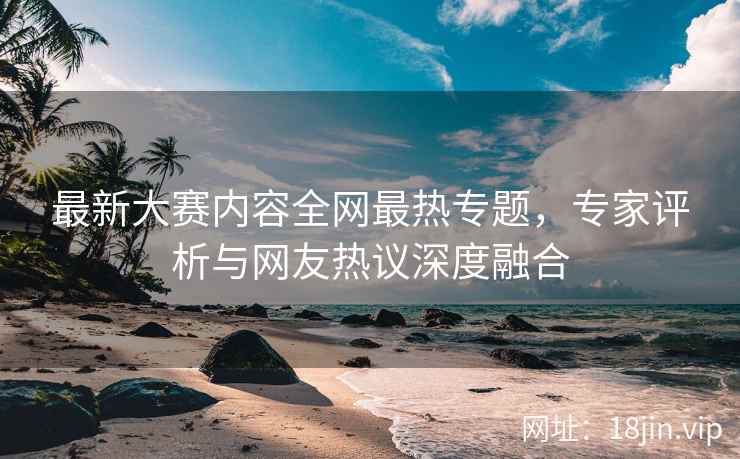 最新大赛内容全网最热专题，专家评析与网友热议深度融合