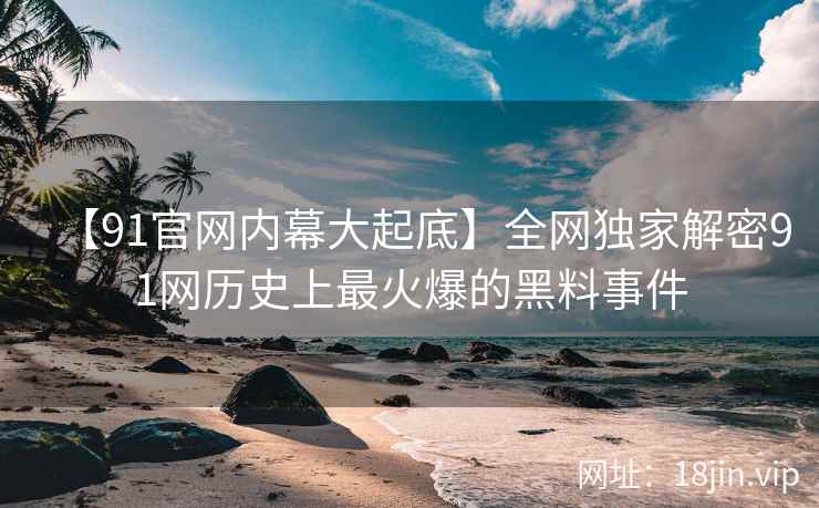 【91官网内幕大起底】全网独家解密91网历史上最火爆的黑料事件