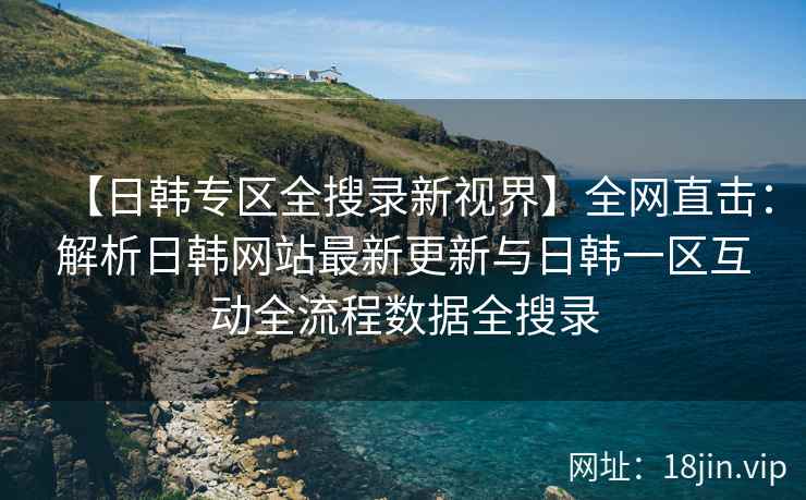 【日韩专区全搜录新视界】全网直击：解析日韩网站最新更新与日韩一区互动全流程数据全搜录  第2张