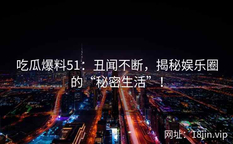 吃瓜爆料51：丑闻不断，揭秘娱乐圈的“秘密生活”！  第2张