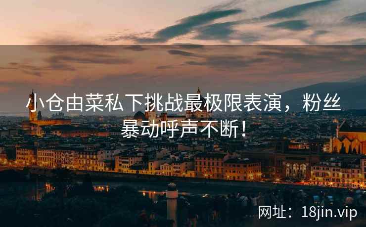 小仓由菜私下挑战最极限表演，粉丝暴动呼声不断！