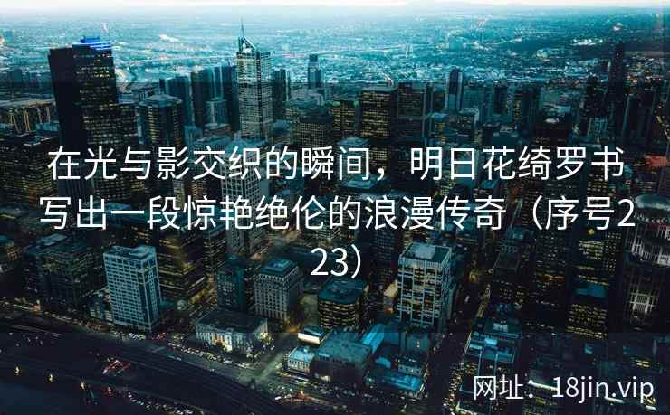 在光与影交织的瞬间,明日花绮罗书写出一段惊艳绝伦的浪漫传奇(序号223) 第2张 在光与影交织的瞬间,明日花绮罗书写出一段惊艳绝伦的浪漫传奇(序号223) 第2张