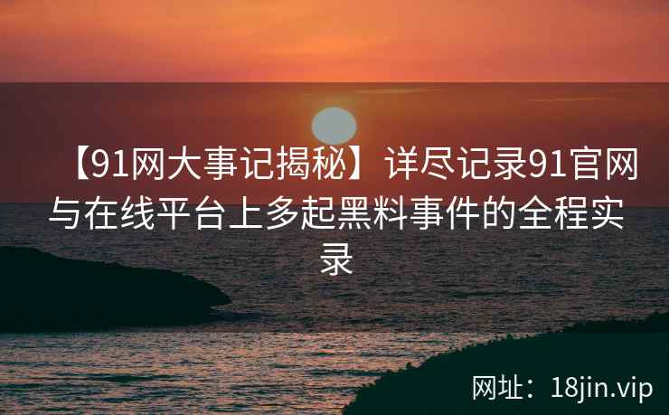 【91网大事记揭秘】详尽记录91官网与在线平台上多起黑料事件的全程实录