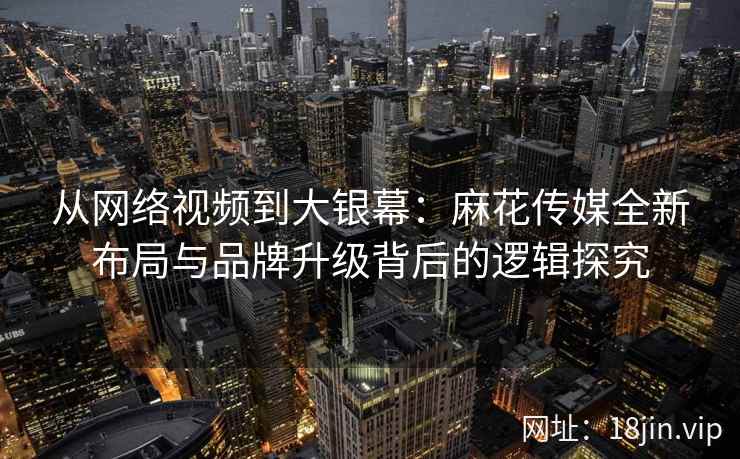 从网络视频到大银幕：麻花传媒全新布局与品牌升级背后的逻辑探究  第1张