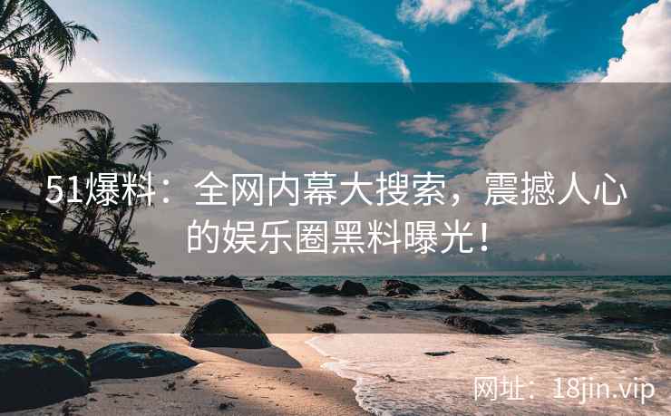 51爆料：全网内幕大搜索，震撼人心的娱乐圈黑料曝光！