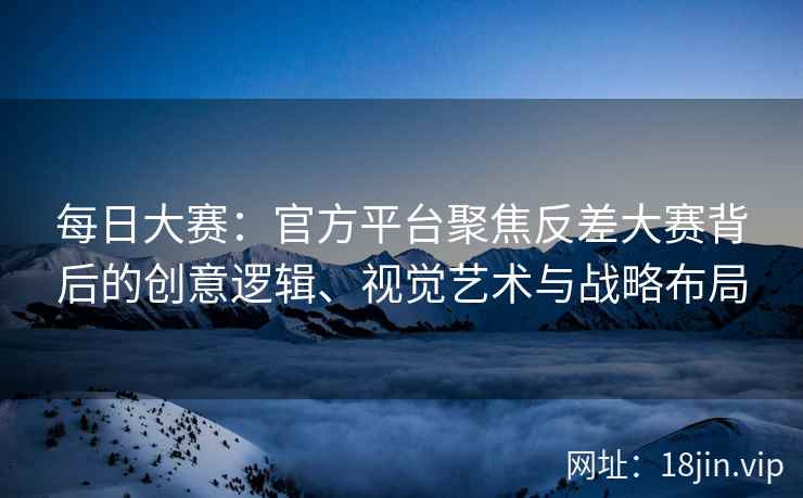 每日大赛：官方平台聚焦反差大赛背后的创意逻辑、视觉艺术与战略布局  第2张
