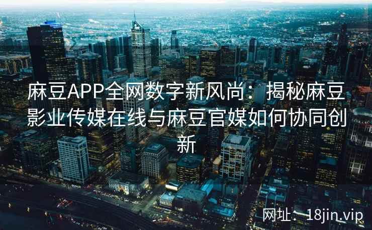 麻豆APP全网数字新风尚：揭秘麻豆影业传媒在线与麻豆官媒如何协同创新