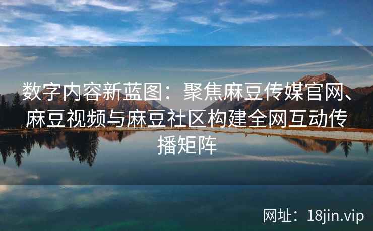 数字内容新蓝图：聚焦麻豆传媒官网、麻豆视频与麻豆社区构建全网互动传播矩阵  第2张
