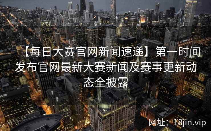 【每日大赛官网新闻速递】第一时间发布官网最新大赛新闻及赛事更新动态全披露