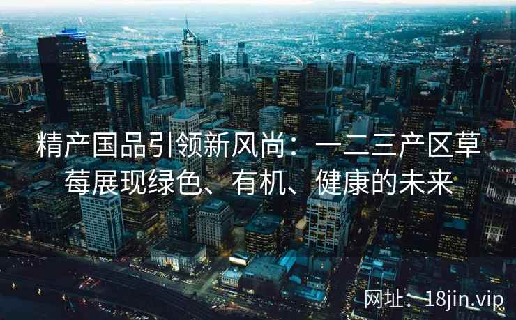 精产国品引领新风尚：一二三产区草莓展现绿色、有机、健康的未来