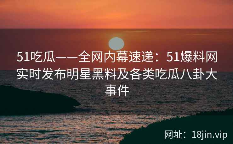 51吃瓜——全网内幕速递：51爆料网实时发布明星黑料及各类吃瓜八卦大事件  第2张