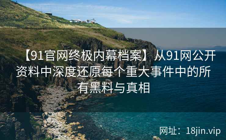 【91官网终极内幕档案】从91网公开资料中深度还原每个重大事件中的所有黑料与真相