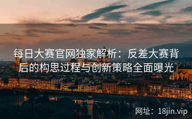每日大赛官网独家解析：反差大赛背后的构思过程与创新策略全面曝光