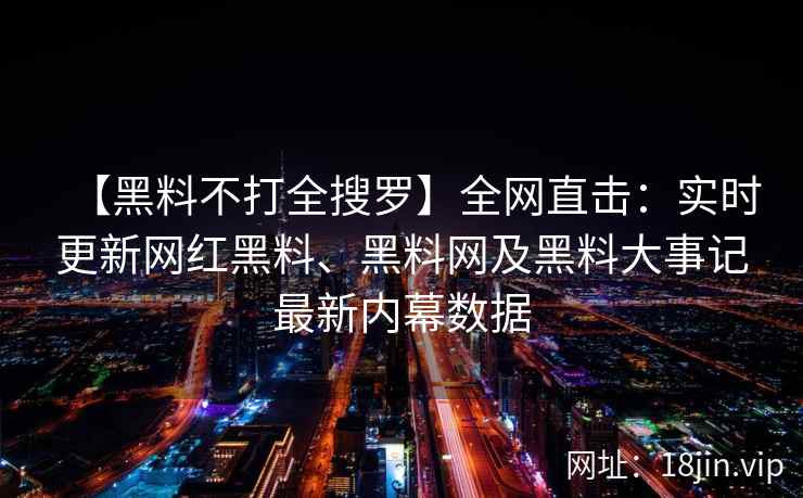 【黑料不打全搜罗】全网直击：实时更新网红黑料、黑料网及黑料大事记最新内幕数据